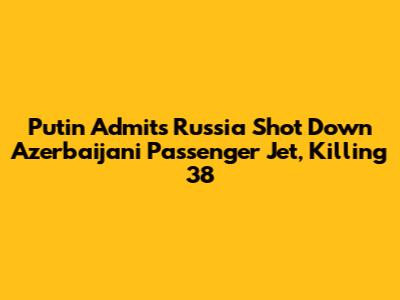 Putin Admits Russia Shot Down Azerbaijani Passenger Jet, Killing 38