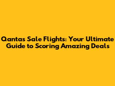 Qantas Sale Flights: Your Ultimate Guide to Scoring Amazing Deals