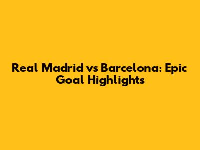 Real Madrid vs Barcelona: Epic Goal Highlights