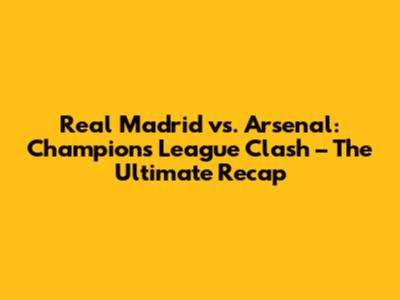 Real Madrid vs. Arsenal: Champions League Clash – The Ultimate Recap