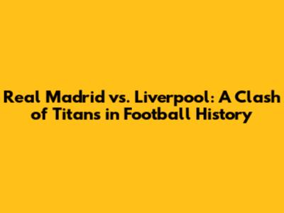 Real Madrid vs. Liverpool: A Clash of Titans in Football History