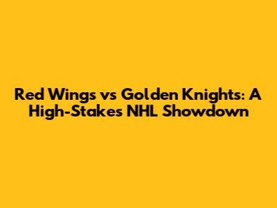Red Wings vs Golden Knights: A High-Stakes NHL Showdown