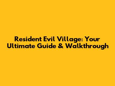 Resident Evil Village: Your Ultimate Guide & Walkthrough