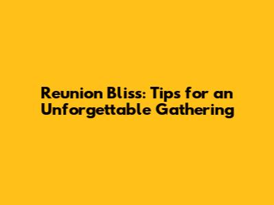 Reunion Bliss: Tips for an Unforgettable Gathering