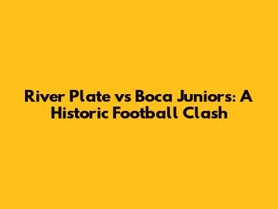 River Plate vs Boca Juniors: A Historic Football Clash