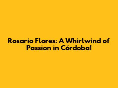 Rosario Flores: A Whirlwind of Passion in Córdoba!