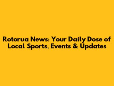 Rotorua News: Your Daily Dose of Local Sports, Events & Updates