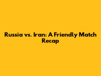 Russia vs. Iran: A Friendly Match Recap