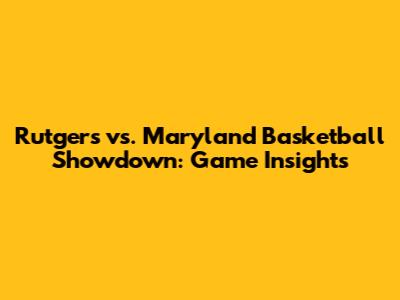 Rutgers vs. Maryland Basketball Showdown: Game Insights