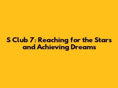 S Club 7: Reaching for the Stars and Achieving Dreams