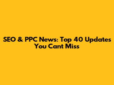 SEO & PPC News: Top 40 Updates You Can't Miss