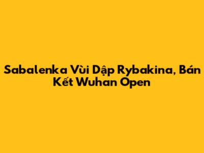 Sabalenka Vùi Dập Rybakina, Bán Kết Wuhan Open