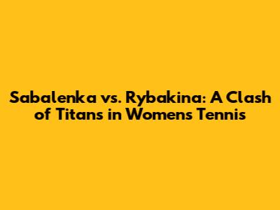 Sabalenka vs. Rybakina: A Clash of Titans in Women's Tennis