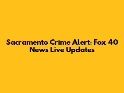 Sacramento Crime Alert: Fox 40 News Live Updates