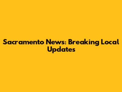 Sacramento News: Breaking Local Updates