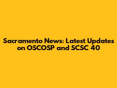 Sacramento News: Latest Updates on OSCOSP and SCSC 40