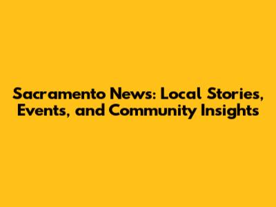 Sacramento News: Local Stories, Events, and Community Insights