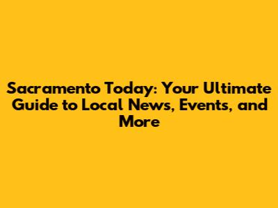 Sacramento Today: Your Ultimate Guide to Local News, Events, and More