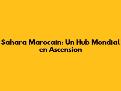 Sahara Marocain: Un Hub Mondial en Ascension