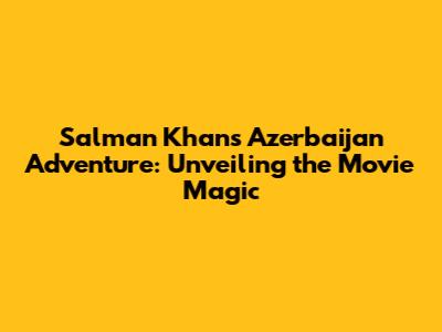 Salman Khan's Azerbaijan Adventure: Unveiling the Movie Magic