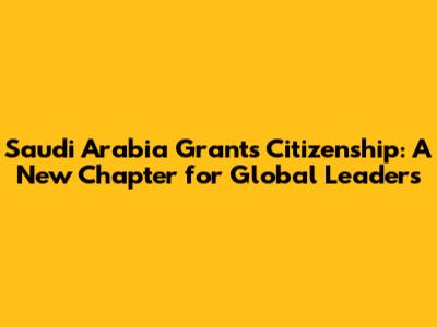 Saudi Arabia Grants Citizenship: A New Chapter for Global Leaders