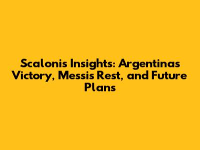 Scaloni's Insights: Argentina's Victory, Messi's Rest, and Future Plans