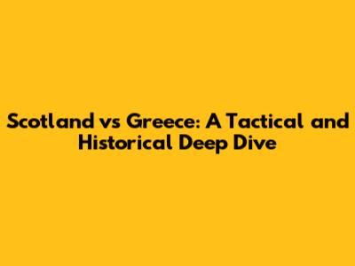 Scotland vs Greece: A Tactical and Historical Deep Dive
