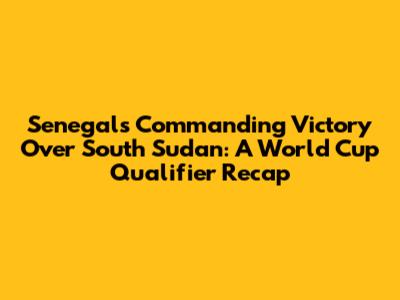 Senegal's Commanding Victory Over South Sudan: A World Cup Qualifier Recap