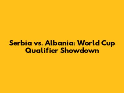 Serbia vs. Albania: World Cup Qualifier Showdown