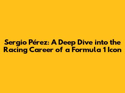 Sergio Pérez: A Deep Dive into the Racing Career of a Formula 1 Icon