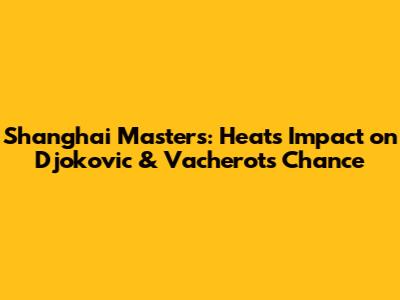 Shanghai Masters: Heat's Impact on Djokovic & Vacherot's Chance