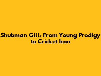 Shubman Gill: From Young Prodigy to Cricket Icon