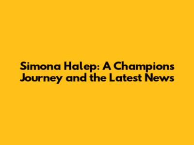 Simona Halep: A Champion's Journey and the Latest News