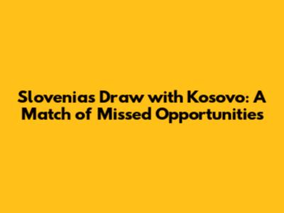 Slovenia's Draw with Kosovo: A Match of Missed Opportunities