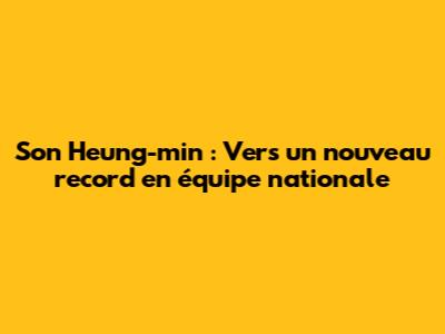Son Heung-min : Vers un nouveau record en équipe nationale