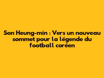 Son Heung-min : Vers un nouveau sommet pour la légende du football coréen