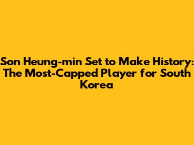 Son Heung-min Set to Make History: The Most-Capped Player for South Korea