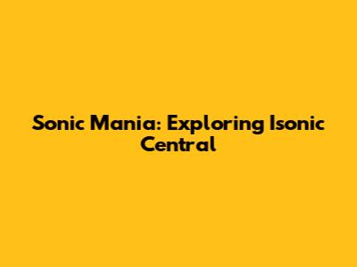 Sonic Mania: Exploring Isonic Central