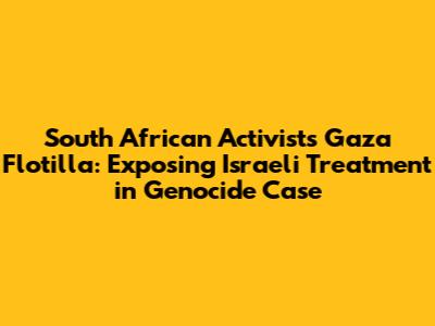 South African Activists' Gaza Flotilla: Exposing Israeli Treatment in Genocide Case