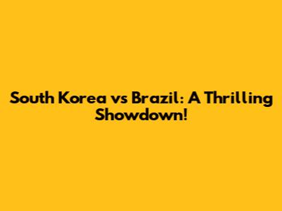 South Korea vs Brazil: A Thrilling Showdown!