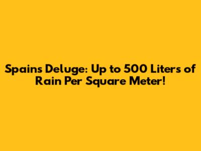 Spain's Deluge: Up to 500 Liters of Rain Per Square Meter!