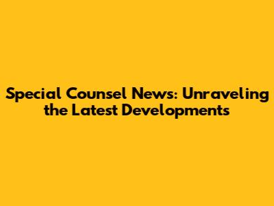 Special Counsel News: Unraveling the Latest Developments