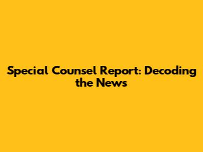 Special Counsel Report: Decoding the News