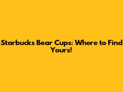 Starbucks Bear Cups: Where to Find Yours!