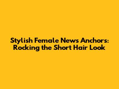 Stylish Female News Anchors: Rocking the Short Hair Look