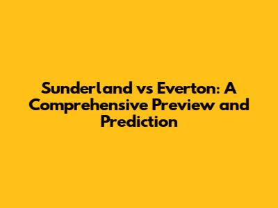 Sunderland vs Everton: A Comprehensive Preview and Prediction
