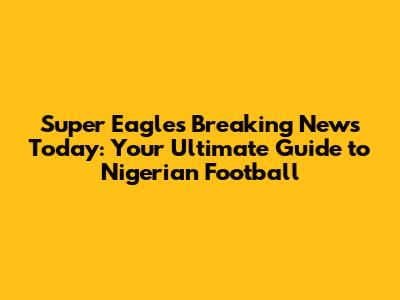 Super Eagles Breaking News Today: Your Ultimate Guide to Nigerian Football