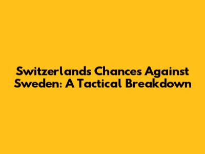 Switzerland's Chances Against Sweden: A Tactical Breakdown