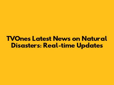 TVOne's Latest News on Natural Disasters: Real-time Updates