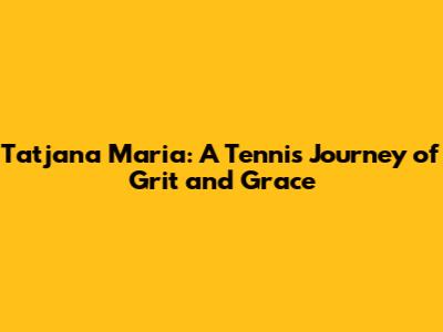Tatjana Maria: A Tennis Journey of Grit and Grace